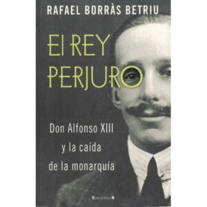 El Rey Perjuro. Don Alfonso XIII y la caída de la monarquía