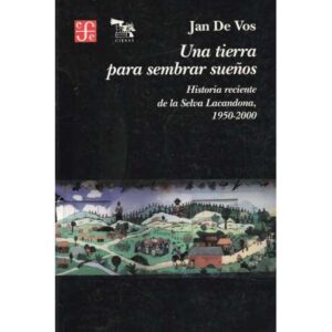 Una tierra para sembrar sueños. Historia reciente de la Selva Lacandona, 1950...